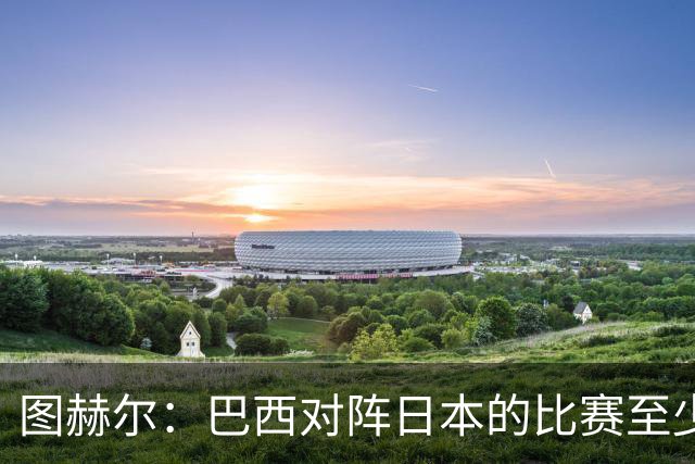 图赫尔：巴西对阵日本的比赛至少是四分之一决赛级别的