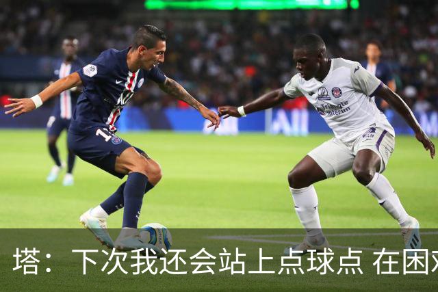 塔：下次我还会站上点球点 在困难的时刻承担责任很重要