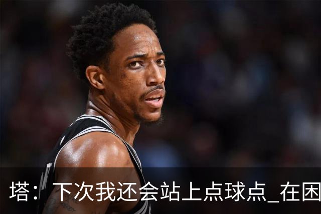 塔：下次我还会站上点球点 在困难的时刻承担责任很重要