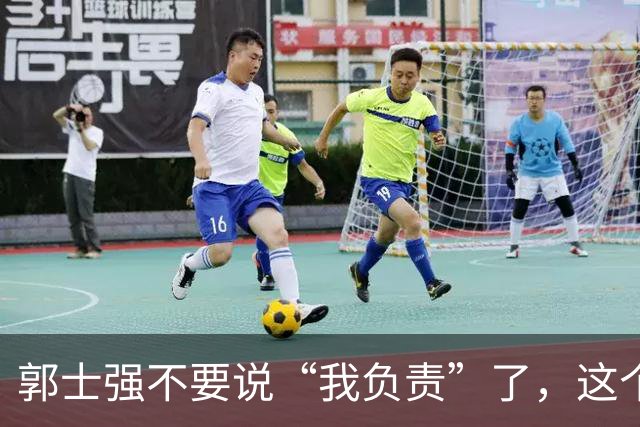 郭士强不要说“我负责”了，这个责你负不起，因为对中国男篮的伤害是灾难性的